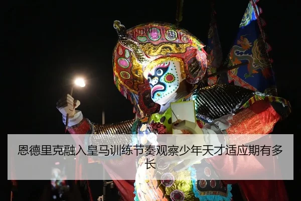 恩德里克融入皇马训练节奏观察少年天才适应期有多长