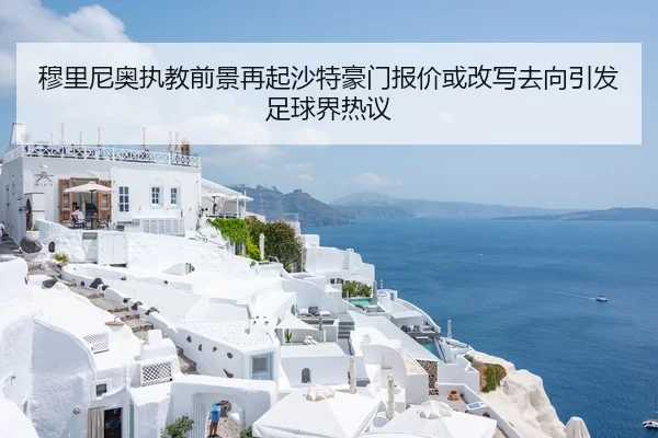 穆里尼奥执教前景再起沙特豪门报价或改写去向引发足球界热议