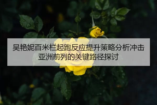 吴艳妮百米栏起跑反应提升策略分析冲击亚洲前列的关键路径探讨