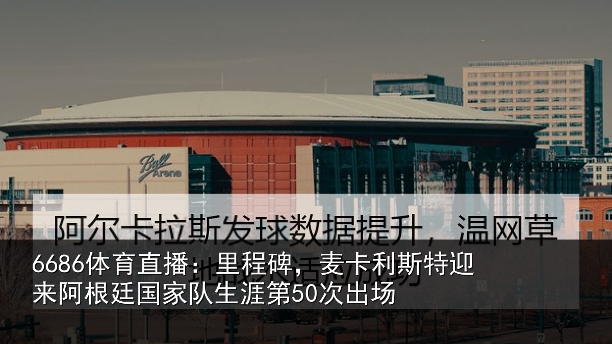 6686体育直播:里程碑,麦卡利斯特迎来阿根廷国家队生涯第50次出场