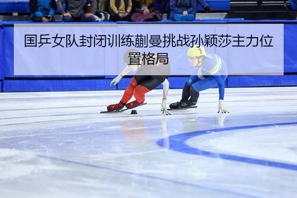 国乒女队封闭训练蒯曼挑战孙颖莎主力位置格局