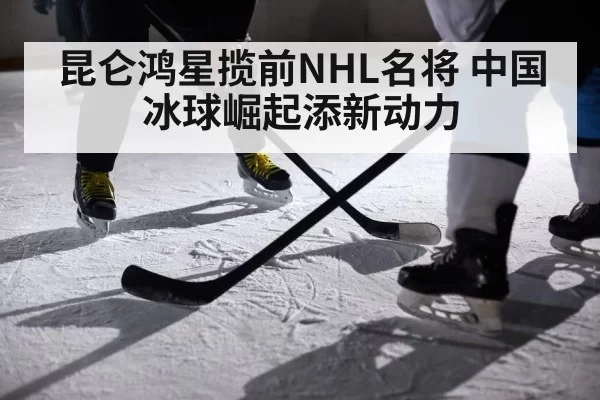 昆仑鸿星揽前NHL名将 中国冰球崛起添新动力