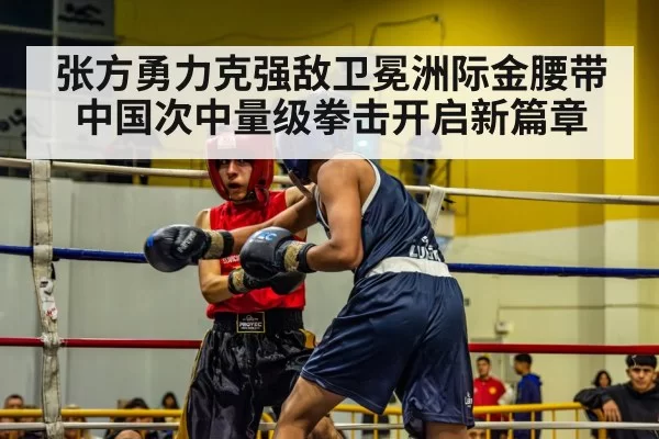 张方勇力克强敌卫冕洲际金腰带 中国次中量级拳击开启新篇章