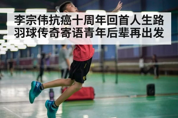李宗伟抗癌十周年回首人生路 羽球传奇寄语青年后辈再出发