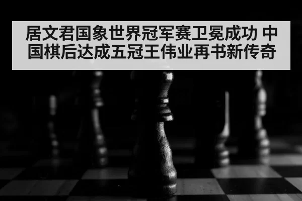 居文君国象世界冠军赛卫冕成功 中国棋后达成五冠王伟业再书新传奇