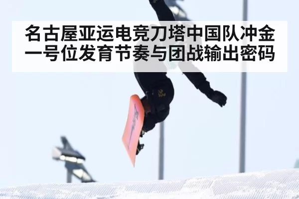 名古屋亚运电竞刀塔中国队冲金一号位发育节奏与团战输出密码